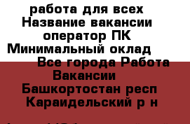 работа для всех › Название вакансии ­ оператор ПК › Минимальный оклад ­ 15 000 - Все города Работа » Вакансии   . Башкортостан респ.,Караидельский р-н